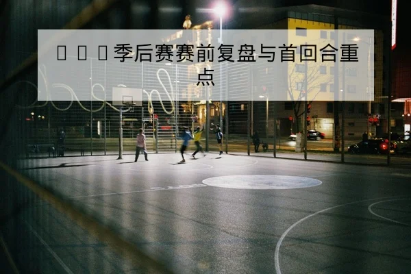 CBA季后赛赛前复盘与首回合重点